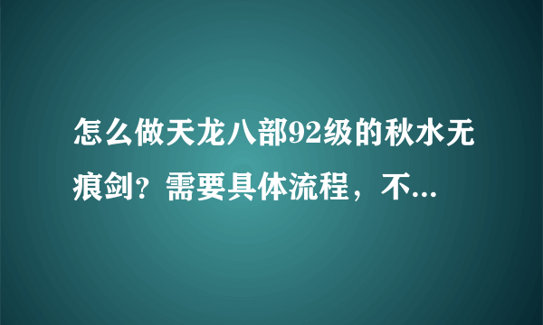 怎么做天龙八部92级的秋水无痕剑？需要具体流程，不要黏贴，不要粗略，要每一步的详细步骤，谢谢！！！