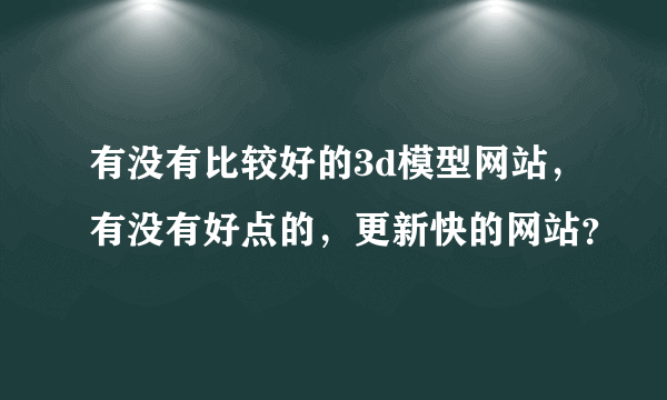 有没有比较好的3d模型网站，有没有好点的，更新快的网站？