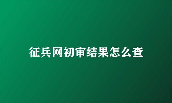 征兵网初审结果怎么查