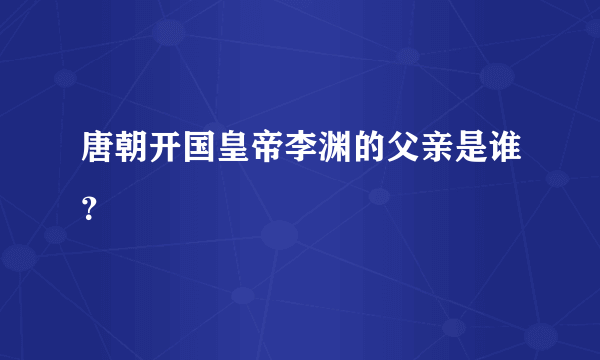 唐朝开国皇帝李渊的父亲是谁？