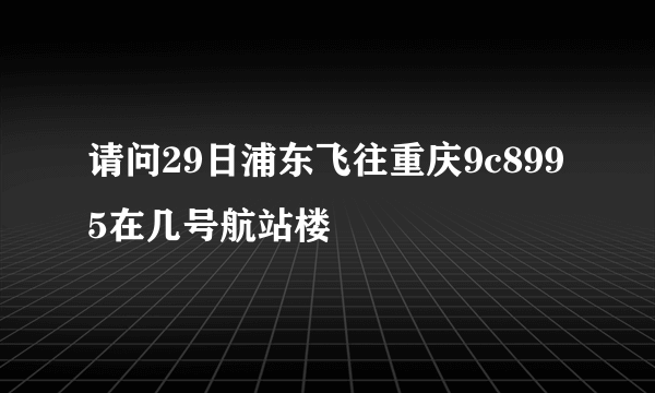 请问29日浦东飞往重庆9c8995在几号航站楼