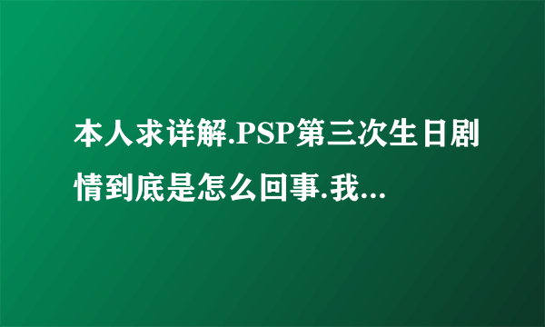 本人求详解.PSP第三次生日剧情到底是怎么回事.我看了六遍.就是没看明白.求手打.个人解释.详细点