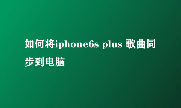 如何将iphone6s plus 歌曲同步到电脑