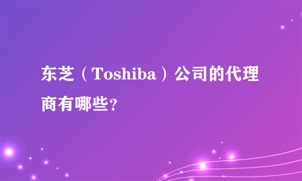 东芝（Toshiba）公司的代理商有哪些？