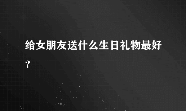 给女朋友送什么生日礼物最好？