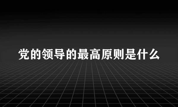 党的领导的最高原则是什么