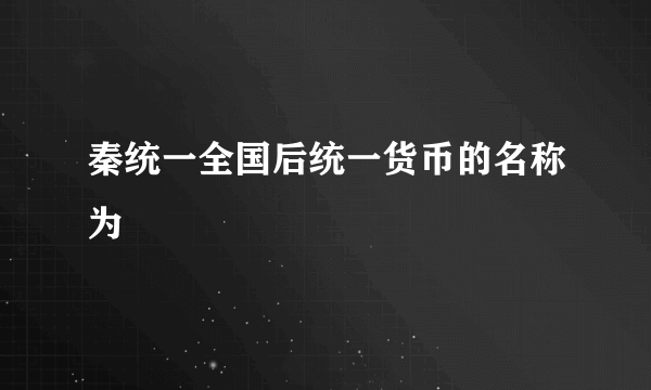 秦统一全国后统一货币的名称为