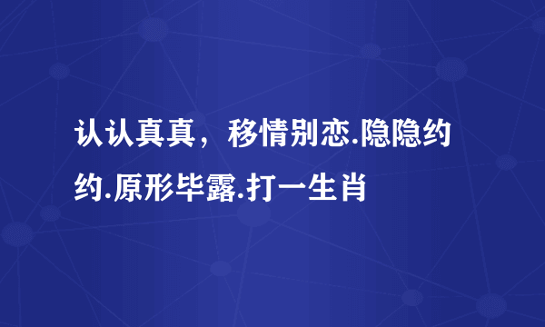 认认真真，移情别恋.隐隐约约.原形毕露.打一生肖