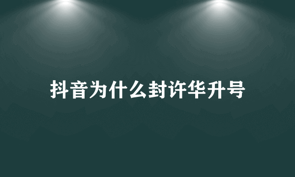 抖音为什么封许华升号