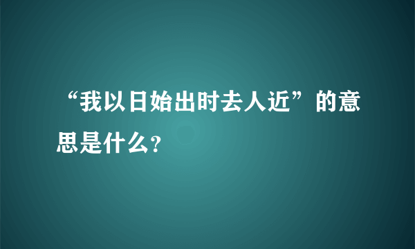 “我以日始出时去人近”的意思是什么？