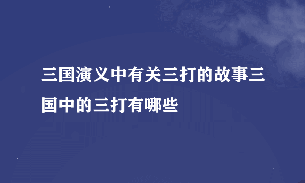 三国演义中有关三打的故事三国中的三打有哪些