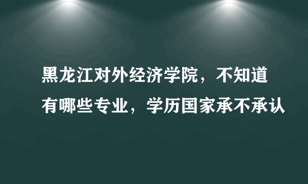 黑龙江对外经济学院，不知道有哪些专业，学历国家承不承认