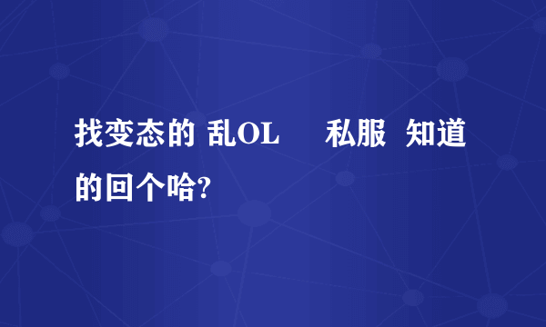 找变态的 乱OL     私服  知道的回个哈?