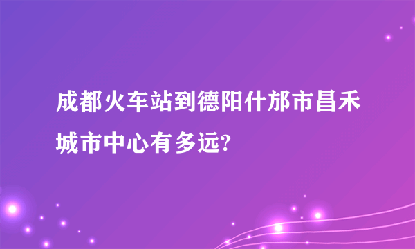 成都火车站到德阳什邡市昌禾城市中心有多远?