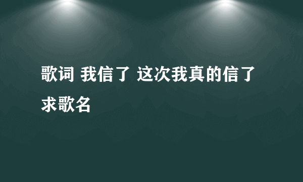 歌词 我信了 这次我真的信了 求歌名