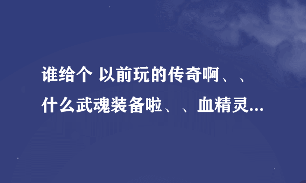 谁给个 以前玩的传奇啊、、什么武魂装备啦、、血精灵系列、网通的、元宝好打、