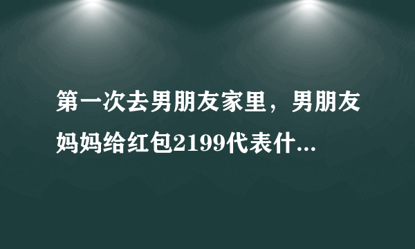 第一次去男朋友家里，男朋友妈妈给红包2199代表什么意思？