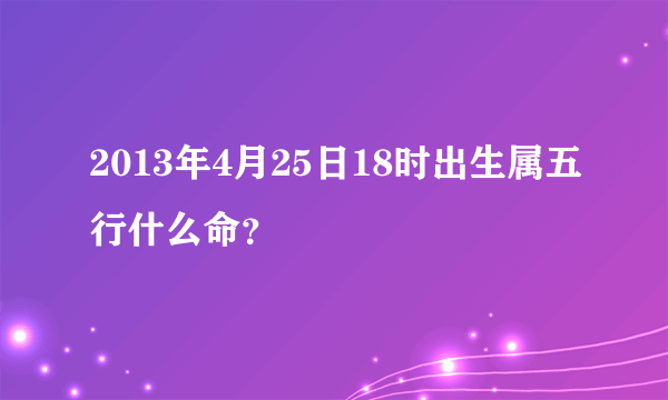 2013年4月25日18时出生属五行什么命？