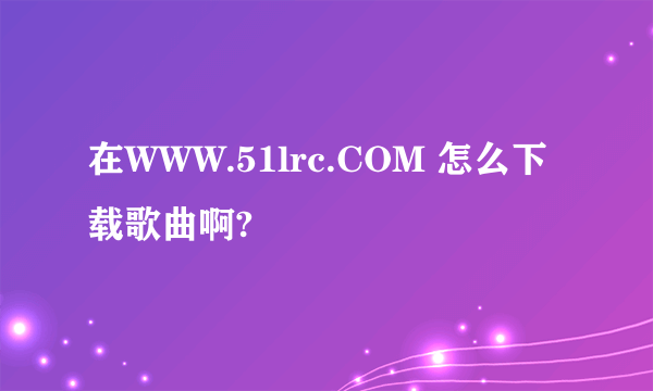 在WWW.51lrc.COM 怎么下载歌曲啊?