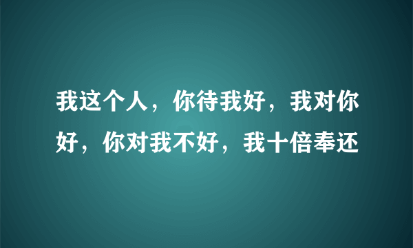 我这个人，你待我好，我对你好，你对我不好，我十倍奉还