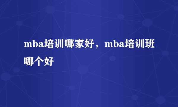 mba培训哪家好，mba培训班哪个好