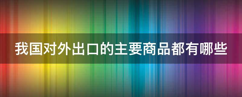 我国对外出口的主要商品都有哪些