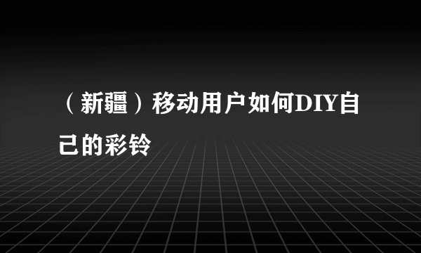 （新疆）移动用户如何DIY自己的彩铃