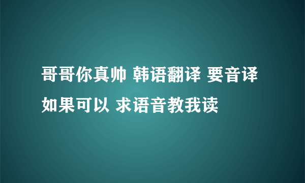 哥哥你真帅 韩语翻译 要音译 如果可以 求语音教我读