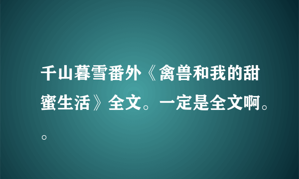 千山暮雪番外《禽兽和我的甜蜜生活》全文。一定是全文啊。。