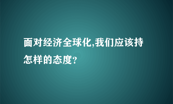 面对经济全球化,我们应该持怎样的态度？