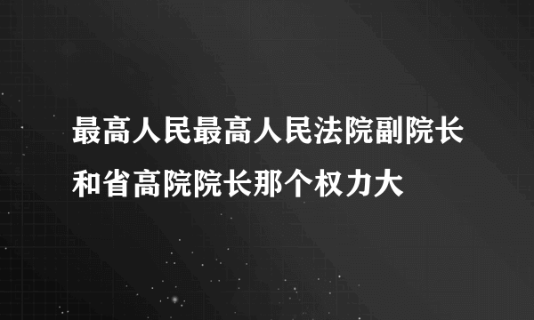 最高人民最高人民法院副院长和省高院院长那个权力大