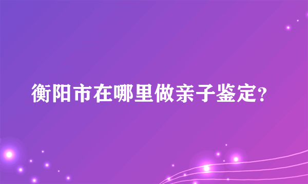 衡阳市在哪里做亲子鉴定？