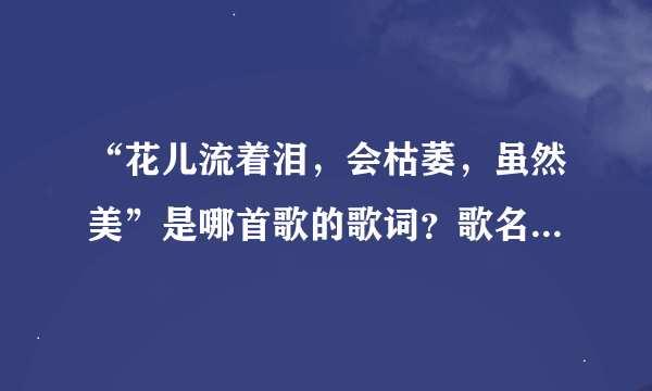 “花儿流着泪，会枯萎，虽然美”是哪首歌的歌词？歌名叫什么？谁演唱的？