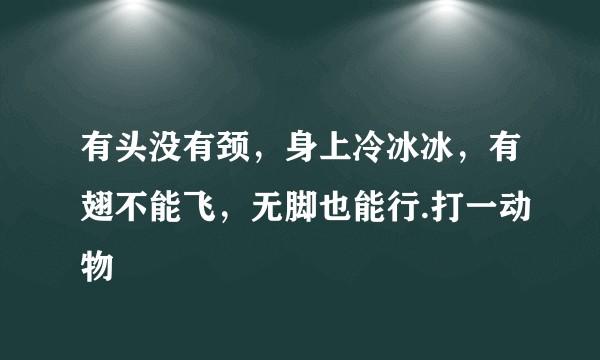 有头没有颈，身上冷冰冰，有翅不能飞，无脚也能行.打一动物