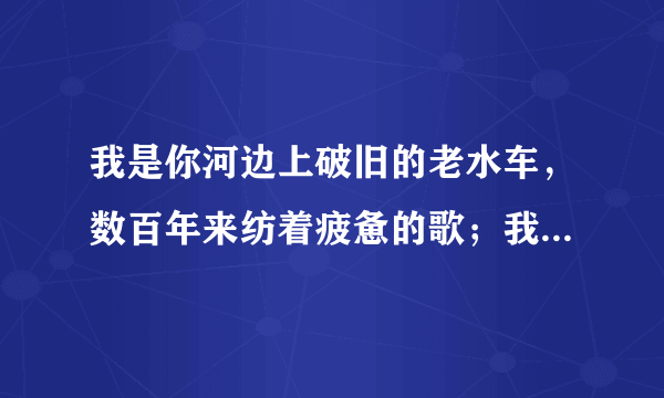 我是你河边上破旧的老水车，数百年来纺着疲惫的歌；我是你额头上熏黑的矿灯，照你在历史的隧洞里摸索……