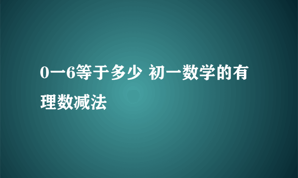 0一6等于多少 初一数学的有理数减法