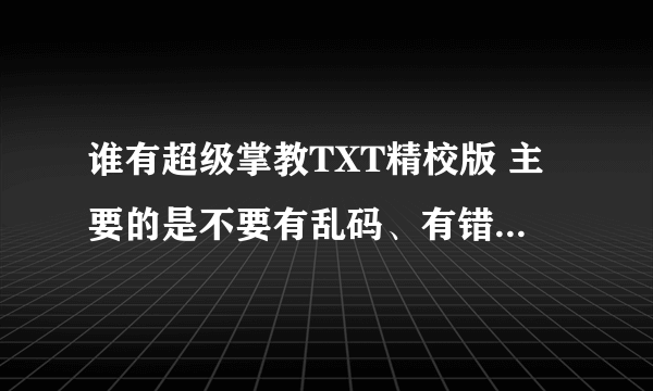 谁有超级掌教TXT精校版 主要的是不要有乱码、有错别字、有屏蔽字以及有错章节