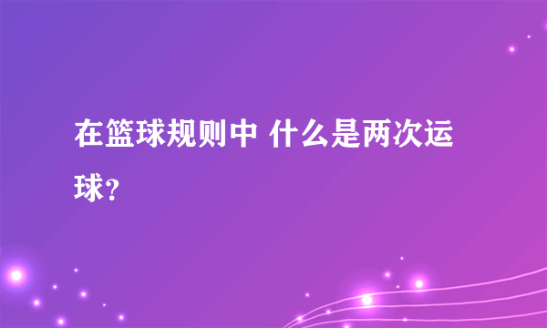 在篮球规则中 什么是两次运球？