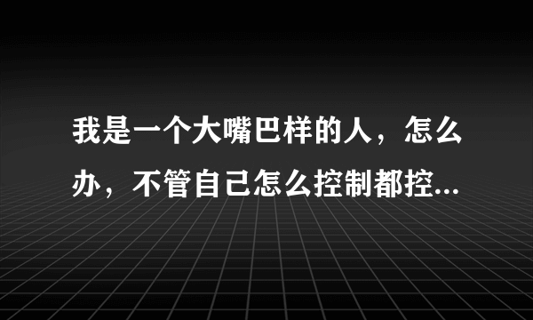 我是一个大嘴巴样的人，怎么办，不管自己怎么控制都控制不了，我该怎么办？有谁能告诉我方法！？