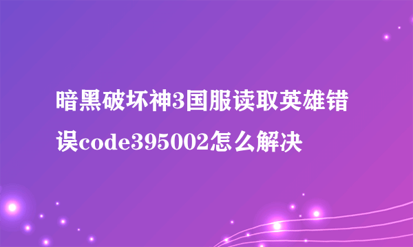 暗黑破坏神3国服读取英雄错误code395002怎么解决