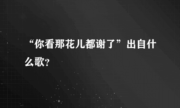 “你看那花儿都谢了”出自什么歌？