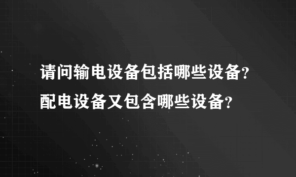 请问输电设备包括哪些设备？配电设备又包含哪些设备？