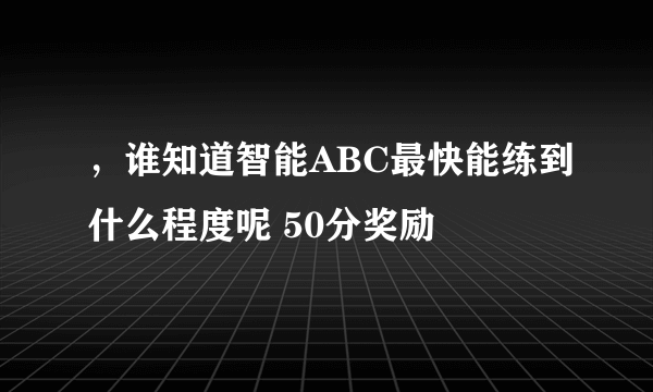 ，谁知道智能ABC最快能练到什么程度呢 50分奖励