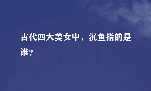 古代四大美女中，沉鱼指的是谁？