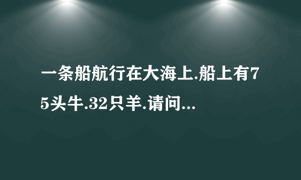 一条船航行在大海上.船上有75头牛.32只羊.请问船长年龄多大?