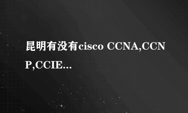 昆明有没有cisco CCNA,CCNP,CCIE等课程的培训机构?