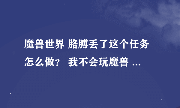 魔兽世界 胳膊丢了这个任务怎么做？ 我不会玩魔兽 我哥不在叫我帮他这个任务做了 我不知道从何下手