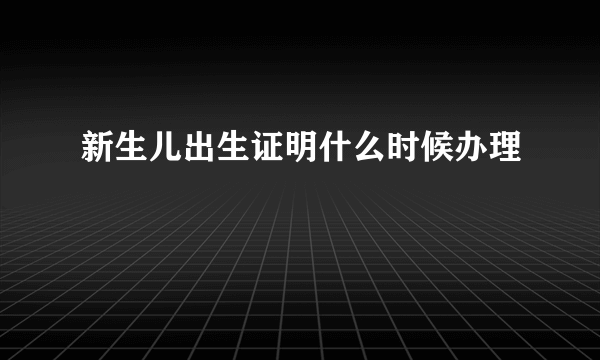 新生儿出生证明什么时候办理