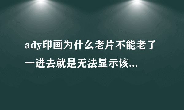 ady印画为什么老片不能老了 一进去就是无法显示该页面 新片还可以看 为什么