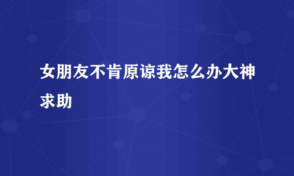 女朋友不肯原谅我怎么办大神求助